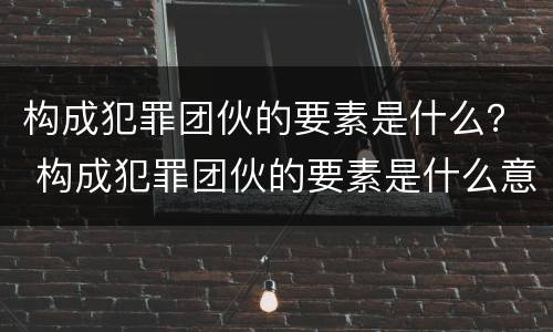 构成犯罪团伙的要素是什么？ 构成犯罪团伙的要素是什么意思