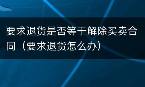 要求退货是否等于解除买卖合同（要求退货怎么办）