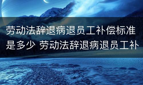 劳动法辞退病退员工补偿标准是多少 劳动法辞退病退员工补偿标准是多少钱