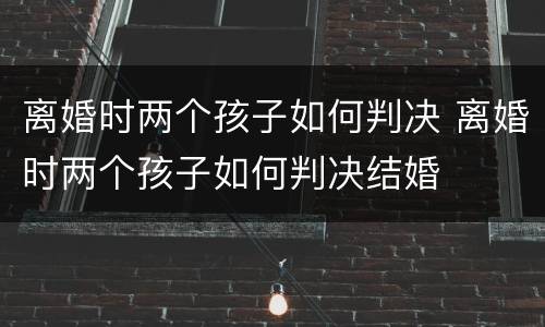 离婚时两个孩子如何判决 离婚时两个孩子如何判决结婚