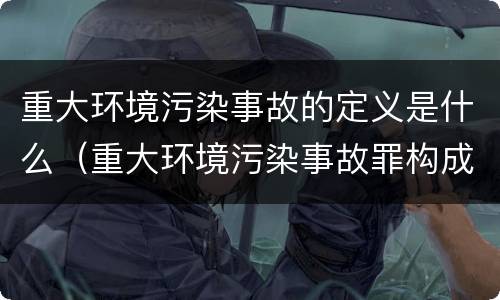 重大环境污染事故的定义是什么（重大环境污染事故罪构成要件）