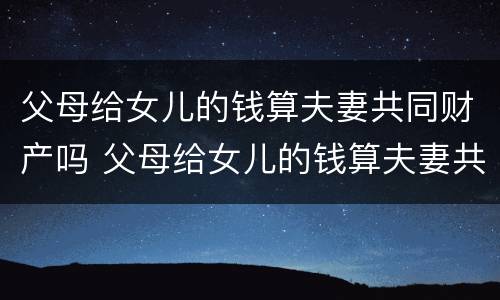 父母给女儿的钱算夫妻共同财产吗 父母给女儿的钱算夫妻共同财产吗知乎