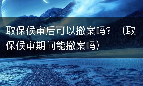 取保候审后可以撤案吗？（取保候审期间能撤案吗）