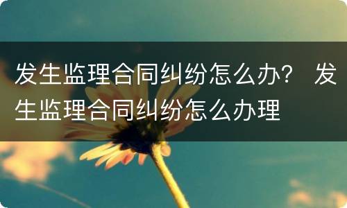 发生监理合同纠纷怎么办？ 发生监理合同纠纷怎么办理