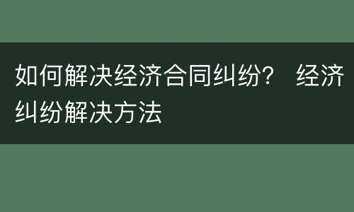 如何解决经济合同纠纷？ 经济纠纷解决方法