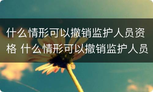 什么情形可以撤销监护人员资格 什么情形可以撤销监护人员资格申请
