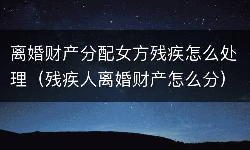 离婚财产分配女方残疾怎么处理（残疾人离婚财产怎么分）