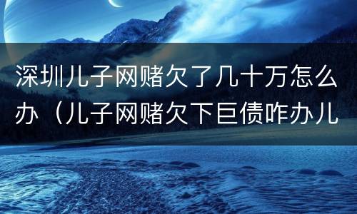 深圳儿子网赌欠了几十万怎么办（儿子网赌欠下巨债咋办儿十坐牢可以不还吗）