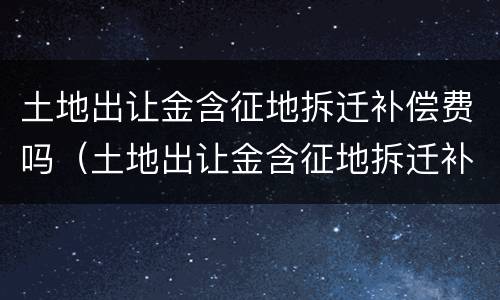 土地出让金含征地拆迁补偿费吗（土地出让金含征地拆迁补偿费吗）