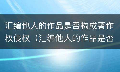 汇编他人的作品是否构成著作权侵权（汇编他人的作品是否构成著作权侵权）