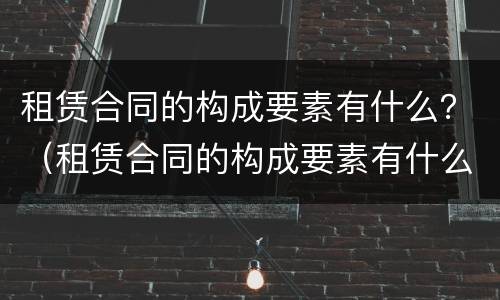 租赁合同的构成要素有什么？（租赁合同的构成要素有什么内容）
