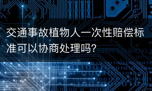 交通事故植物人一次性赔偿标准可以协商处理吗？