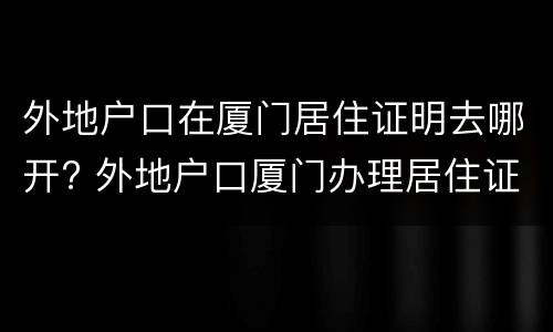 外地户口在厦门居住证明去哪开? 外地户口厦门办理居住证