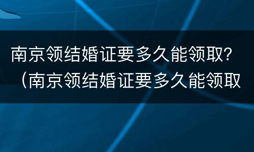 南京领结婚证要多久能领取？（南京领结婚证要多久能领取离婚证）