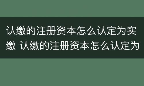 认缴的注册资本怎么认定为实缴 认缴的注册资本怎么认定为实缴资本