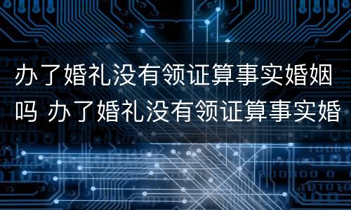 办了婚礼没有领证算事实婚姻吗 办了婚礼没有领证算事实婚姻吗知乎