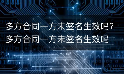 多方合同一方未签名生效吗? 多方合同一方未签名生效吗