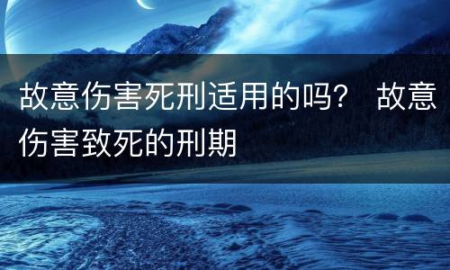 故意伤害死刑适用的吗？ 故意伤害致死的刑期