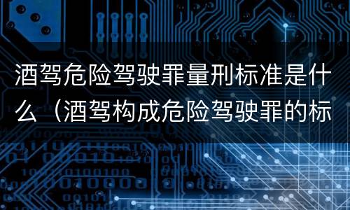 酒驾危险驾驶罪量刑标准是什么（酒驾构成危险驾驶罪的标准）
