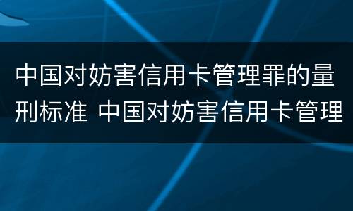 中国对妨害信用卡管理罪的量刑标准 中国对妨害信用卡管理罪的量刑标准是