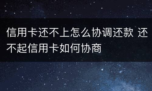信用卡还不上怎么协调还款 还不起信用卡如何协商