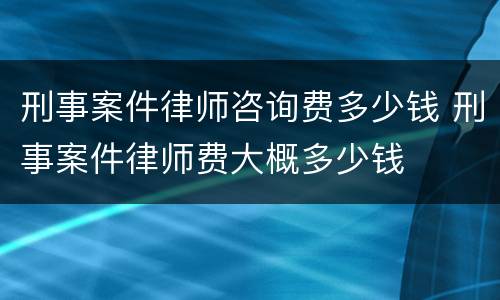 刑事案件律师咨询费多少钱 刑事案件律师费大概多少钱