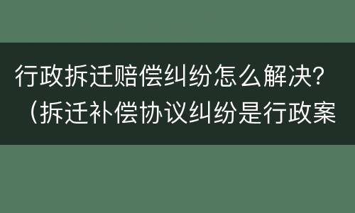 行政拆迁赔偿纠纷怎么解决？（拆迁补偿协议纠纷是行政案件吗）