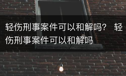轻伤刑事案件可以和解吗？ 轻伤刑事案件可以和解吗