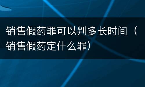 销售假药罪可以判多长时间（销售假药定什么罪）