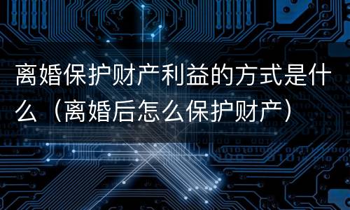 离婚保护财产利益的方式是什么（离婚后怎么保护财产）