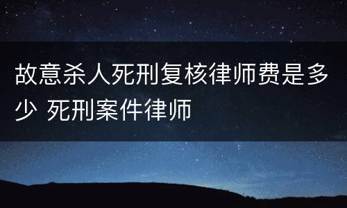 故意杀人死刑复核律师费是多少 死刑案件律师
