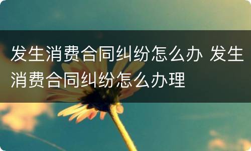 发生消费合同纠纷怎么办 发生消费合同纠纷怎么办理