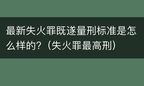 最新失火罪既遂量刑标准是怎么样的?（失火罪最高刑）