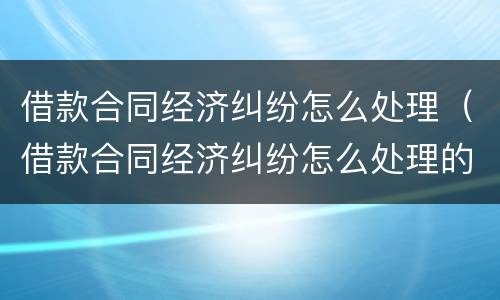 借款合同经济纠纷怎么处理（借款合同经济纠纷怎么处理的）