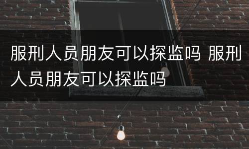 服刑人员朋友可以探监吗 服刑人员朋友可以探监吗