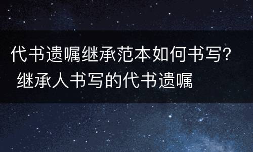 代书遗嘱继承范本如何书写？ 继承人书写的代书遗嘱