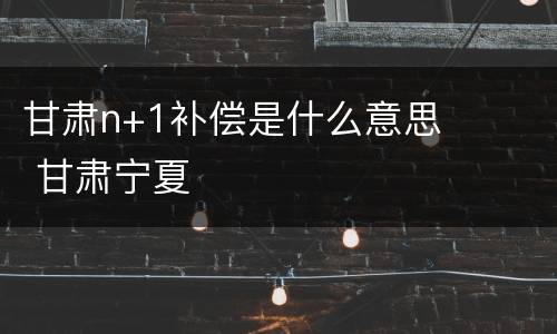 甘肃n+1补偿是什么意思 甘肃宁夏