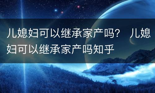 儿媳妇可以继承家产吗？ 儿媳妇可以继承家产吗知乎