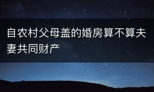 自农村父母盖的婚房算不算夫妻共同财产