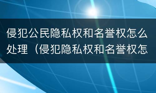 侵犯公民隐私权和名誉权怎么处理（侵犯隐私权和名誉权怎么处罚）