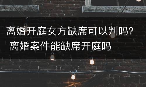 离婚开庭女方缺席可以判吗？ 离婚案件能缺席开庭吗