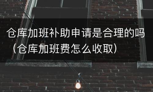 仓库加班补助申请是合理的吗（仓库加班费怎么收取）