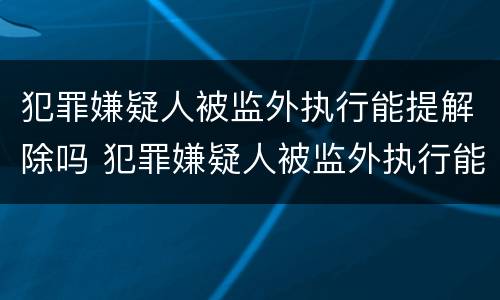 犯罪嫌疑人被监外执行能提解除吗 犯罪嫌疑人被监外执行能提解除吗知乎