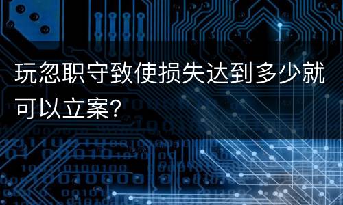 玩忽职守致使损失达到多少就可以立案？