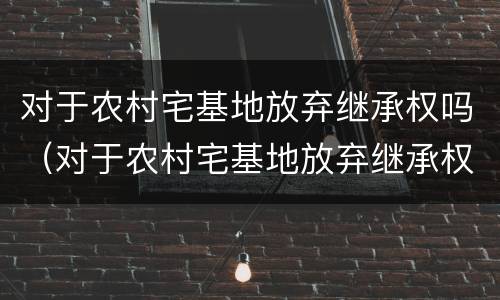 对于农村宅基地放弃继承权吗（对于农村宅基地放弃继承权吗怎么写）