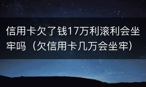 信用卡欠了钱17万利滚利会坐牢吗（欠信用卡几万会坐牢）