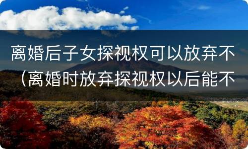 离婚后子女探视权可以放弃不（离婚时放弃探视权以后能不能再争取）