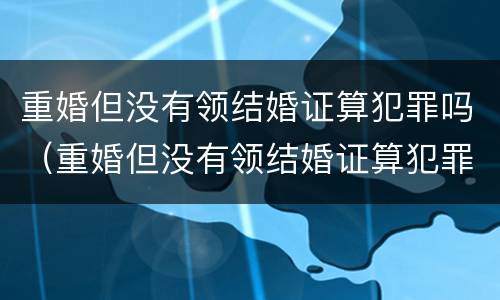 重婚但没有领结婚证算犯罪吗（重婚但没有领结婚证算犯罪吗）