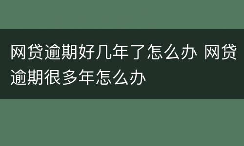 网贷逾期好几年了怎么办 网贷逾期很多年怎么办