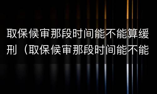 取保候审那段时间能不能算缓刑（取保候审那段时间能不能算缓刑了）